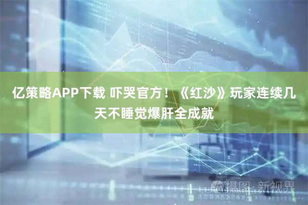 亿策略APP下载 吓哭官方！《红沙》玩家连续几天不睡觉爆肝全成就