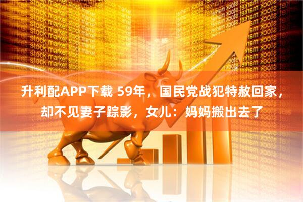 升利配APP下载 59年，国民党战犯特赦回家，却不见妻子踪影，女儿：妈妈搬出去了