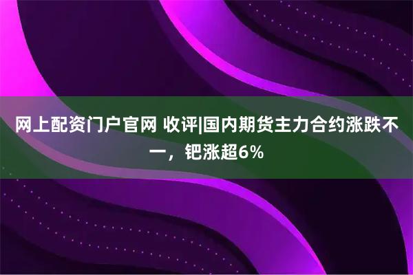 网上配资门户官网 收评|国内期货主力合约涨跌不一，钯涨超6%