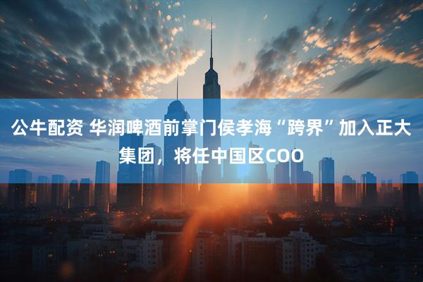 公牛配资 华润啤酒前掌门侯孝海“跨界”加入正大集团，将任中国区COO