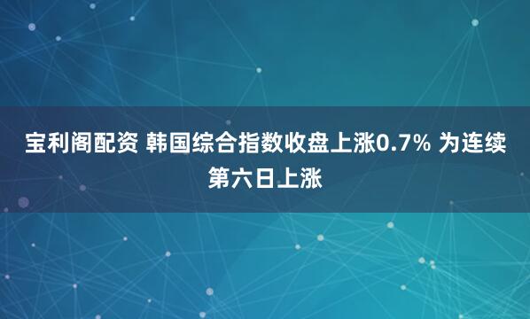 宝利阁配资 韩国综合指数收盘上涨0.7% 为连续第六日上涨