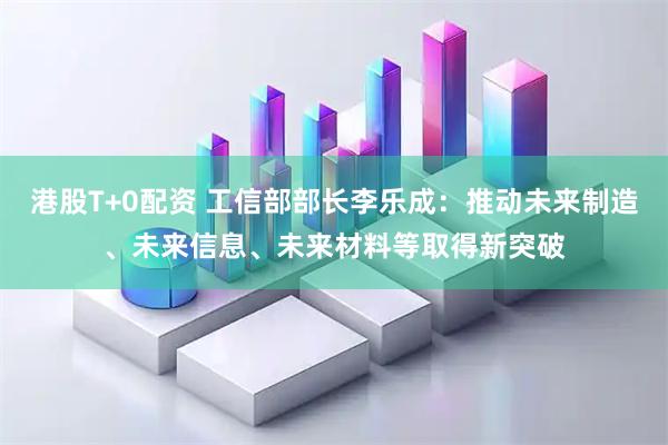 港股T+0配资 工信部部长李乐成：推动未来制造、未来信息、未来材料等取得新突破