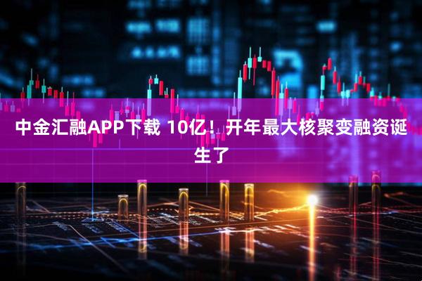 中金汇融APP下载 10亿！开年最大核聚变融资诞生了