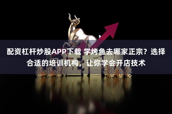 配资杠杆炒股APP下载 学烤鱼去哪家正宗？选择合适的培训机构，让你学会开店技术