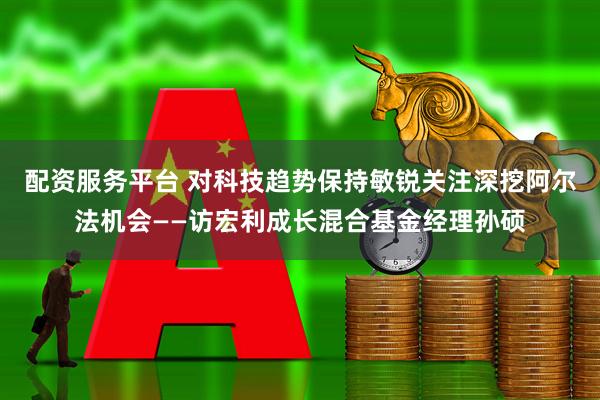 配资服务平台 对科技趋势保持敏锐关注深挖阿尔法机会——访宏利成长混合基金经理孙硕