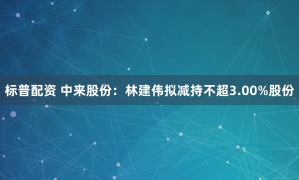 标普配资 中来股份：林建伟拟减持不超3.00%股份