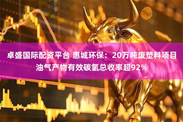 卓盛国际配资平台 惠城环保：20万吨废塑料项目油气产物有效碳氢总收率超92%