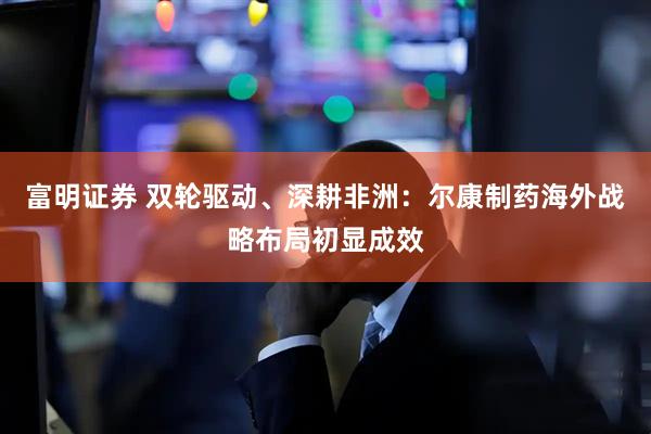 富明证券 双轮驱动、深耕非洲：尔康制药海外战略布局初显成效