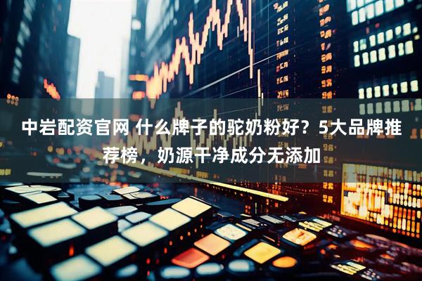 中岩配资官网 什么牌子的驼奶粉好？5大品牌推荐榜，奶源干净成分无添加