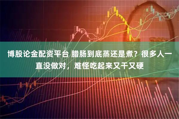 博股论金配资平台 腊肠到底蒸还是煮？很多人一直没做对，难怪吃起来又干又硬