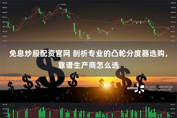 免息炒股配资官网 剖析专业的凸轮分度器选购，靠谱生产商怎么选
