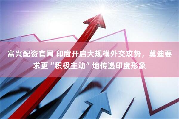 富兴配资官网 印度开启大规模外交攻势，莫迪要求更“积极主动”地传递印度形象