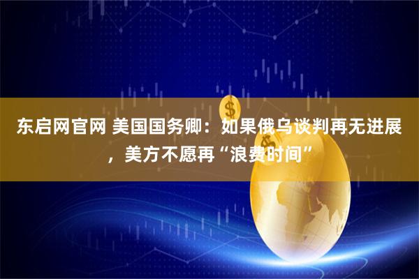 东启网官网 美国国务卿：如果俄乌谈判再无进展，美方不愿再“浪费时间”