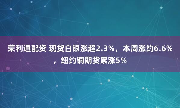 荣利通配资 现货白银涨超2.3%，本周涨约6.6%，纽约铜期货累涨5%