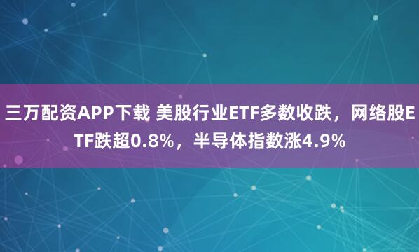 三万配资APP下载 美股行业ETF多数收跌，网络股ETF跌超0.8%，半导体指数涨4.9%