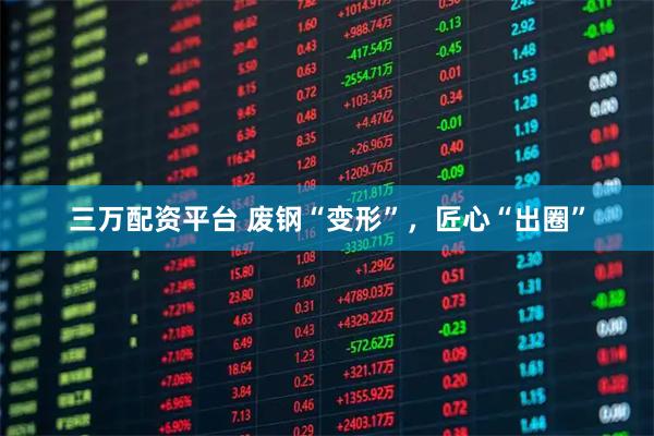 三万配资平台 废钢“变形”，匠心“出圈”