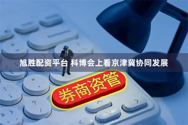 旭胜配资平台 科博会上看京津冀协同发展